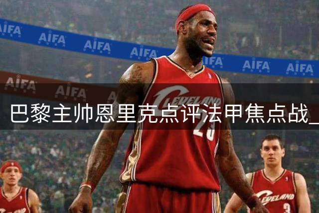 巴黎主帅恩里克点评法甲焦点战 谈球员位置调整与伤情