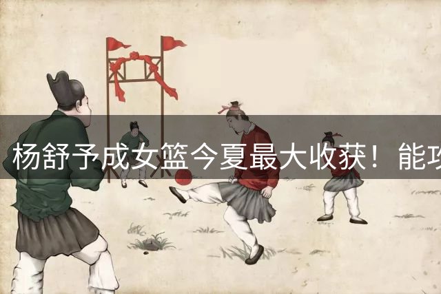 杨舒予成女篮今夏最大收获！能攻坚，能盘活队友，攻守一体成新核