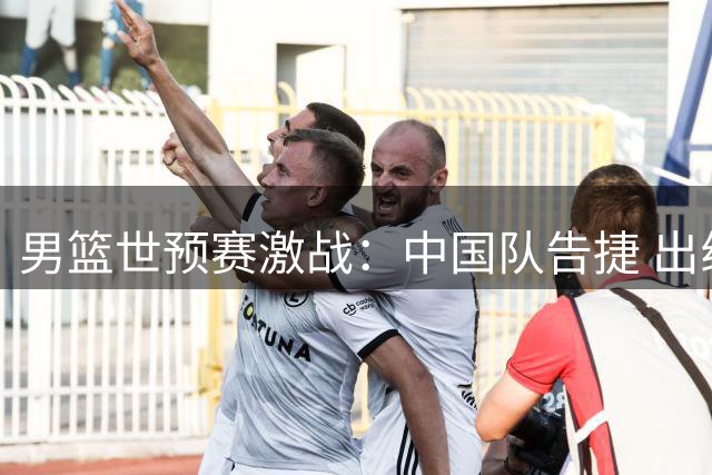 男篮世预赛激战：中国队告捷 出线形势明朗